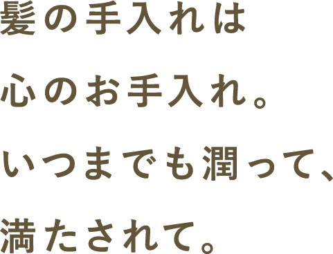 髪の手入れは心のお手入れ。いつまでも潤って、満たされて。