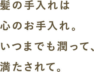 髪の手入れは心のお手入れ。いつまでも潤って、満たされて。